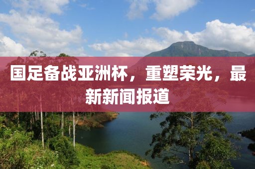 国足备战亚洲杯，重塑荣光，最新新闻报道