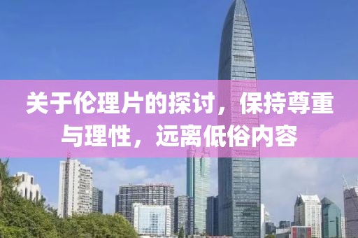 关于伦理片的探讨，保持尊重与理性，远离低俗内容
