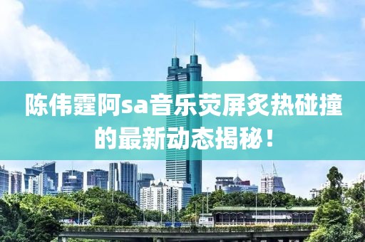 陈伟霆阿sa音乐荧屏炙热碰撞的最新动态揭秘！