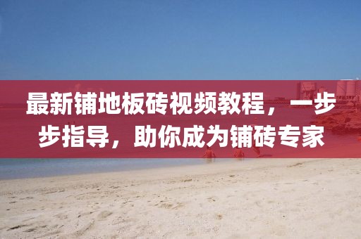 最新铺地板砖视频教程，一步步指导，助你成为铺砖专家