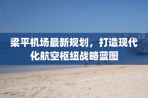梁平机场最新规划，打造现代化航空枢纽战略蓝图