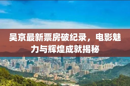 吴京最新票房破纪录，电影魅力与辉煌成就揭秘