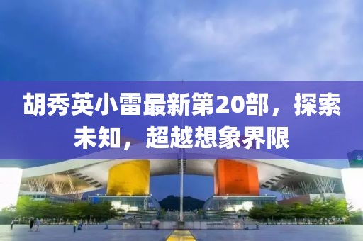 胡秀英小雷最新第20部，探索未知，超越想象界限