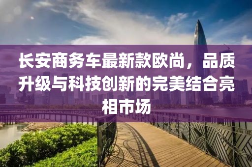 长安商务车最新款欧尚，品质升级与科技创新的完美结合亮相市场