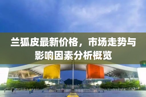 兰狐皮最新价格，市场走势与影响因素分析概览