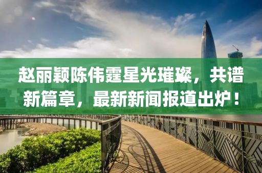 赵丽颖陈伟霆星光璀璨，共谱新篇章，最新新闻报道出炉！