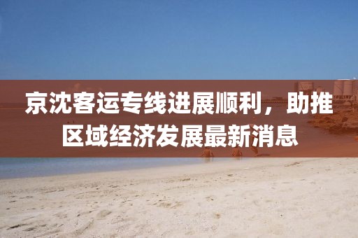 京沈客运专线进展顺利，助推区域经济发展最新消息