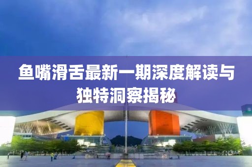 鱼嘴滑舌最新一期深度解读与独特洞察揭秘