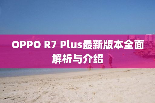OPPO R7 Plus最新版本全面解析与介绍