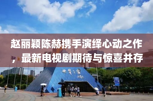 赵丽颖陈赫携手演绎心动之作，最新电视剧期待与惊喜并存