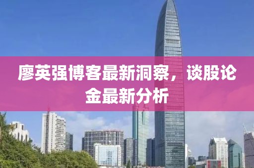 廖英强博客最新洞察，谈股论金最新分析