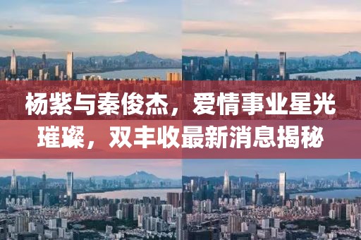 杨紫与秦俊杰，爱情事业星光璀璨，双丰收最新消息揭秘