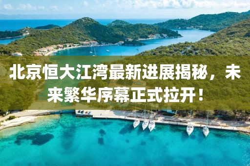 北京恒大江湾最新进展揭秘，未来繁华序幕正式拉开！