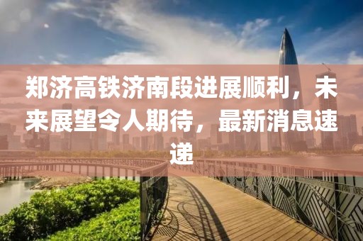 郑济高铁济南段进展顺利，未来展望令人期待，最新消息速递