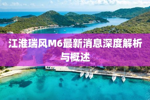 江淮瑞风M6最新消息深度解析与概述