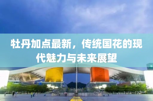 牡丹加点最新，传统国花的现代魅力与未来展望