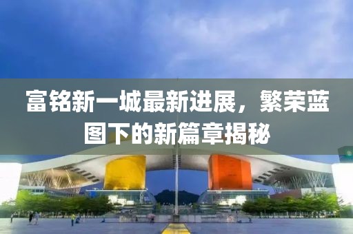 富铭新一城最新进展，繁荣蓝图下的新篇章揭秘