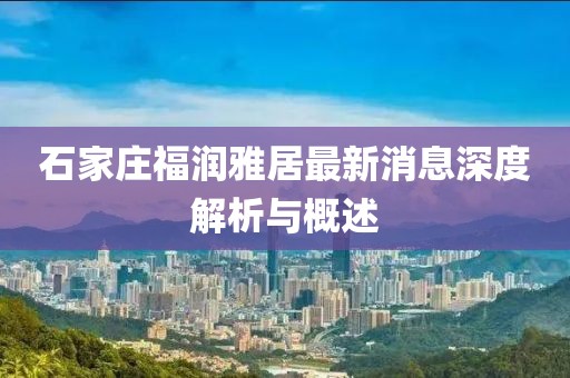 石家庄福润雅居最新消息深度解析与概述