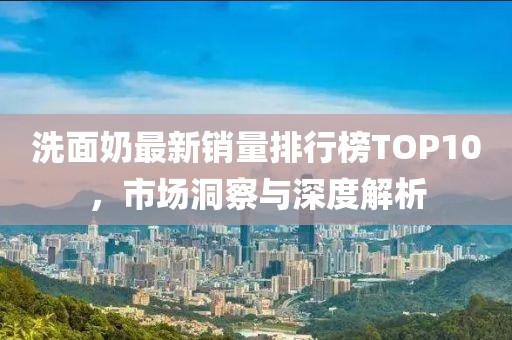 洗面奶最新销量排行榜TOP10，市场洞察与深度解析
