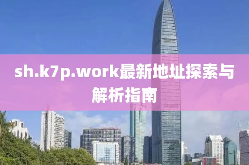 sh.k7p.work最新地址探索与解析指南