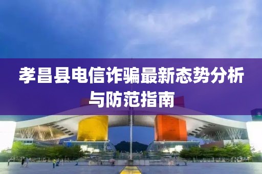 孝昌县电信诈骗最新态势分析与防范指南