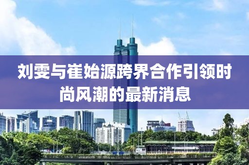 刘雯与崔始源跨界合作引领时尚风潮的最新消息