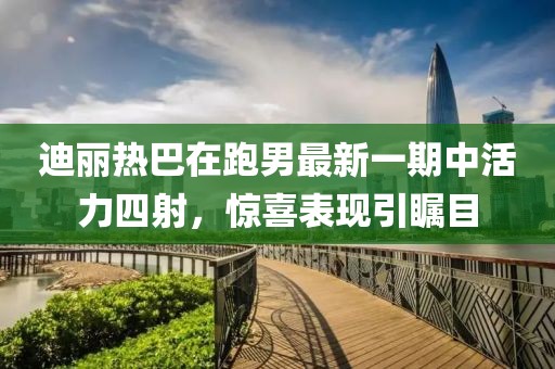 迪丽热巴在跑男最新一期中活力四射，惊喜表现引瞩目