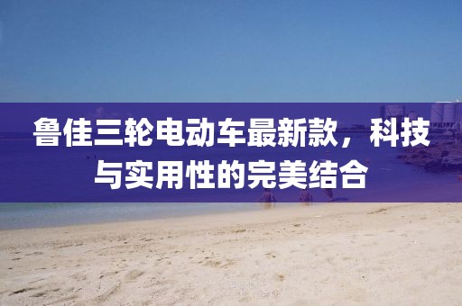 鲁佳三轮电动车最新款，科技与实用性的完美结合