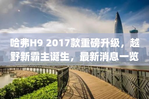 哈弗H9 2017款重磅升级，越野新霸主诞生，最新消息一览