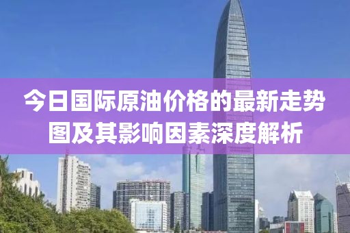 今日国际原油价格的最新走势图及其影响因素深度解析