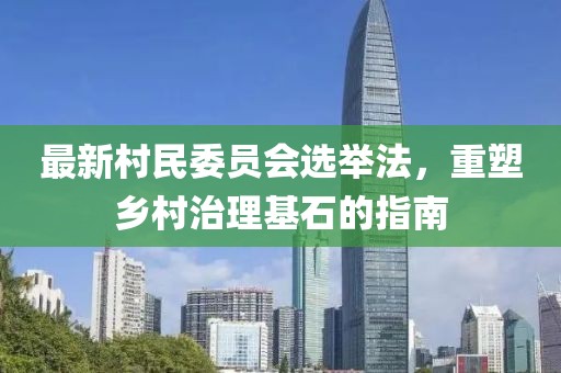 最新村民委员会选举法，重塑乡村治理基石的指南