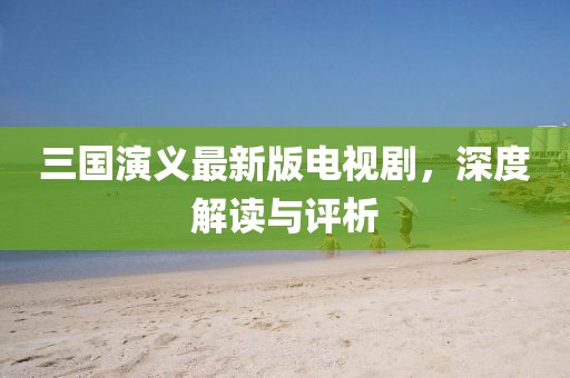 三国演义最新版电视剧，深度解读与评析