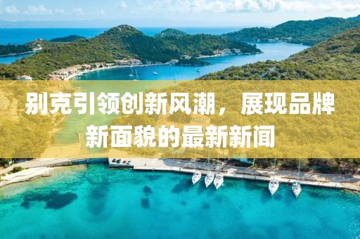 别克引领创新风潮，展现品牌新面貌的最新新闻