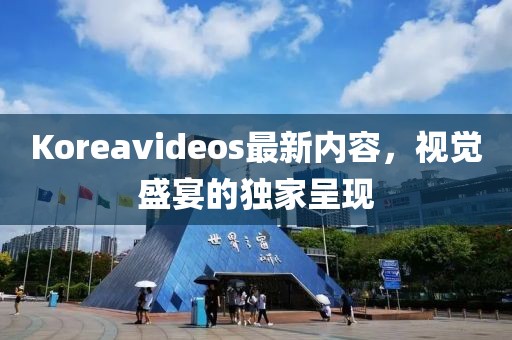 Koreavideos最新内容，视觉盛宴的独家呈现