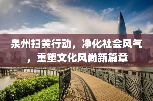 泉州扫黄行动，净化社会风气，重塑文化风尚新篇章