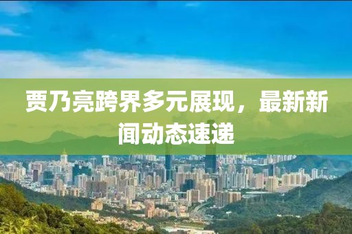 贾乃亮跨界多元展现，最新新闻动态速递