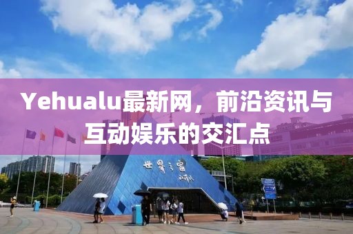 Yehualu最新网，前沿资讯与互动娱乐的交汇点