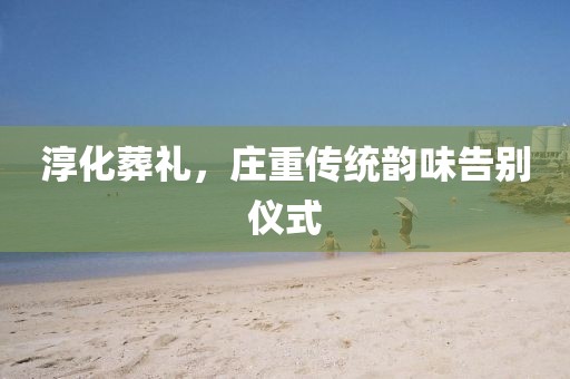 淳化葬礼，庄重传统韵味告别仪式