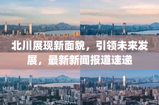 北川展现新面貌，引领未来发展，最新新闻报道速递