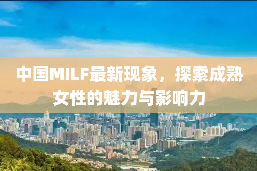中国MILF最新现象，探索成熟女性的魅力与影响力