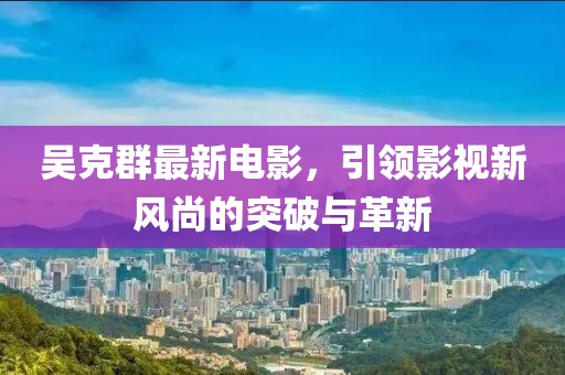 吴克群最新电影，引领影视新风尚的突破与革新