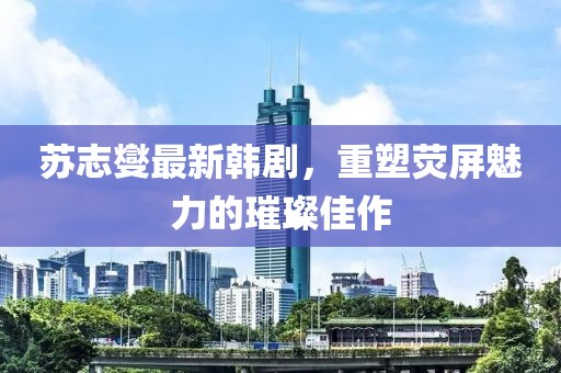 苏志燮最新韩剧，重塑荧屏魅力的璀璨佳作