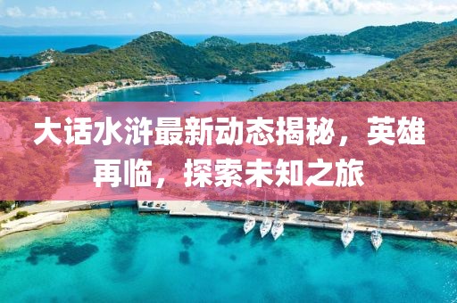 大话水浒最新动态揭秘，英雄再临，探索未知之旅