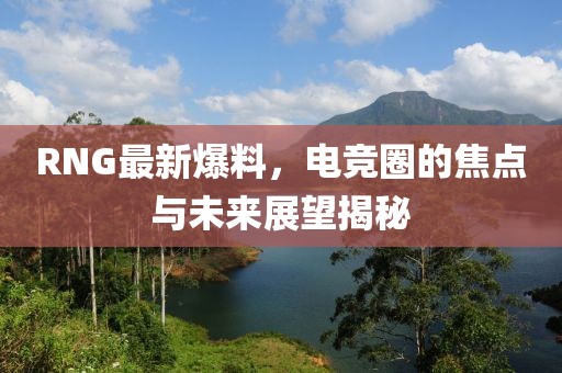 RNG最新爆料，电竞圈的焦点与未来展望揭秘