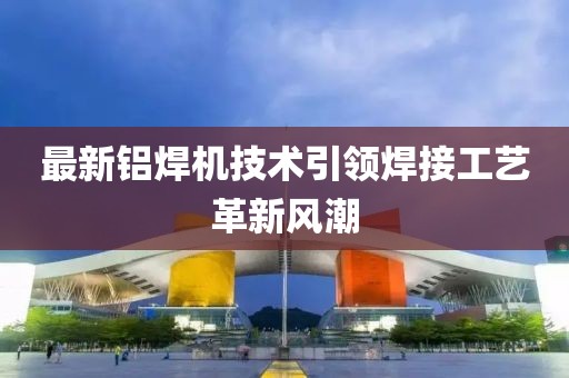 最新铝焊机技术引领焊接工艺革新风潮