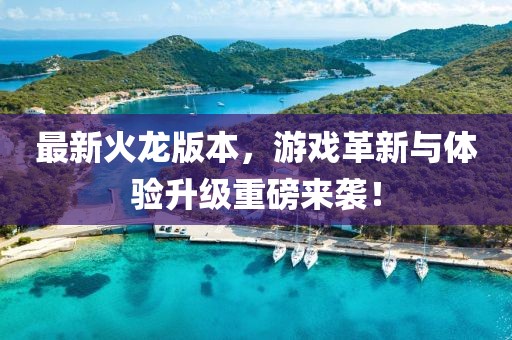 最新火龙版本，游戏革新与体验升级重磅来袭！