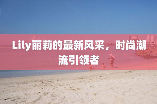 Lily丽莉的最新风采，时尚潮流引领者