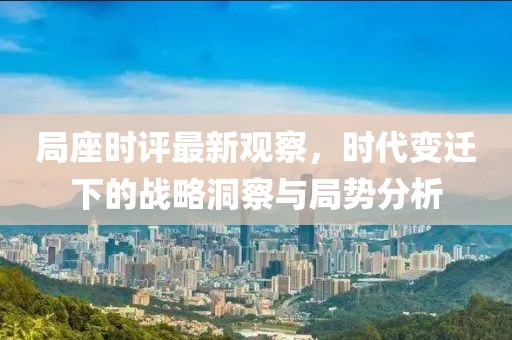 局座时评最新观察，时代变迁下的战略洞察与局势分析