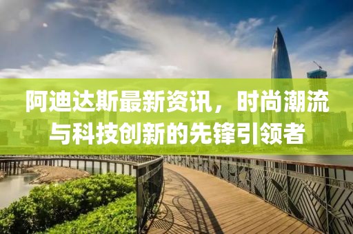 阿迪达斯最新资讯，时尚潮流与科技创新的先锋引领者