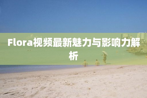 Flora视频最新魅力与影响力解析